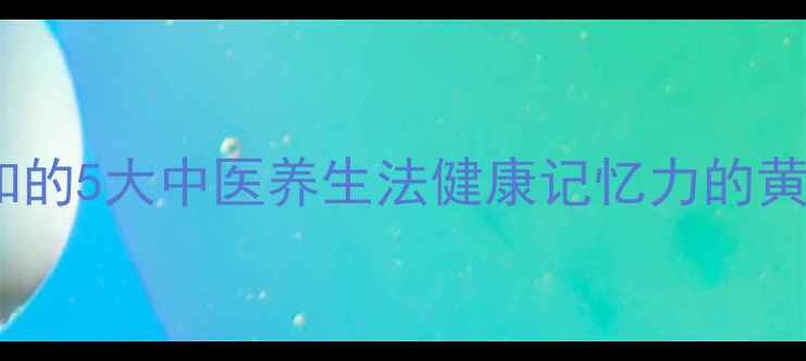科学有效提升记忆力必知的5大中医养生法健康记忆力的黄金法则与日常保健指南
