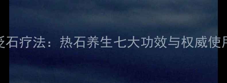 科学砭石疗法热石养生七大功效与权威使用指南