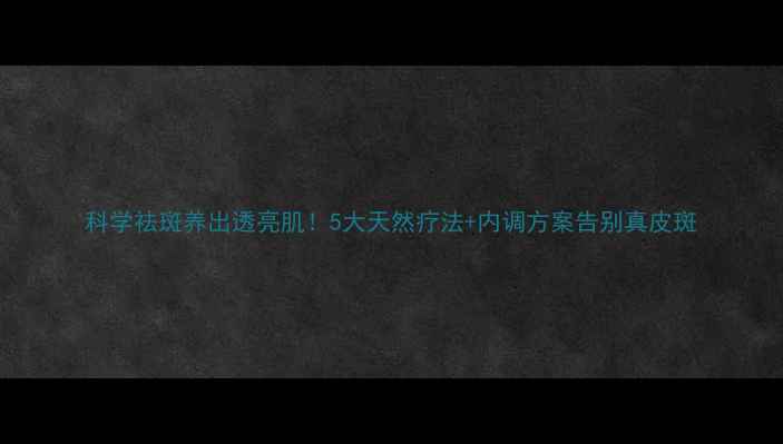 图片 科学祛斑养出透亮肌！5大天然疗法+内调方案告别真皮斑