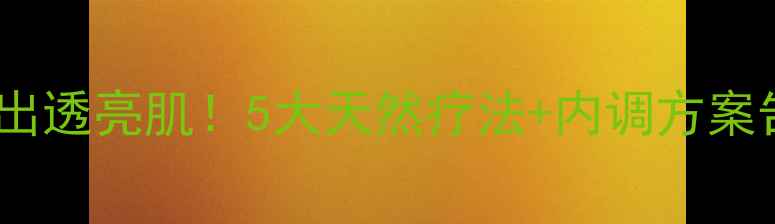 科学祛斑养出透亮肌5大天然疗法内调方案告别真皮斑