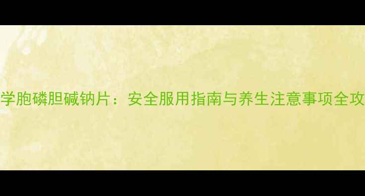 科学胞磷胆碱钠片安全服用指南与养生注意事项全攻略