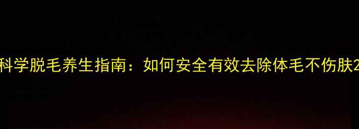 图片 科学脱毛养生指南：如何安全有效去除体毛不伤肤2