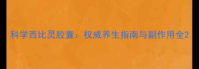 科学西比灵胶囊权威养生指南与副作用全