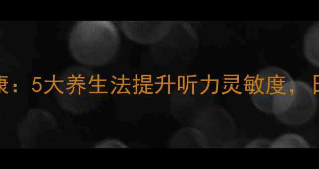 科学调养双耳健康5大养生法提升听力灵敏度日常必做护耳指南