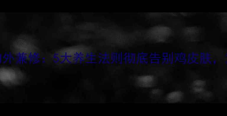 科学调理内外兼修5大养生法则彻底告别鸡皮肤重拾光滑肌