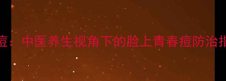 科学调理从内到外攻克痘痘中医养生视角下的脸上青春痘防治指南附食疗方作息表
