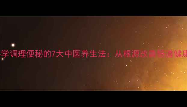 科学调理便秘的7大中医养生法从根源改善肠道健康