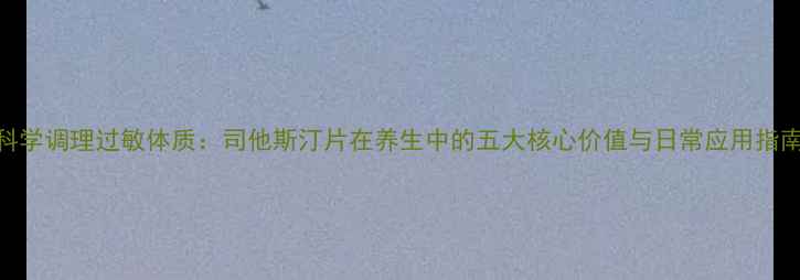 科学调理过敏体质司他斯汀片在养生中的五大核心价值与日常应用指南