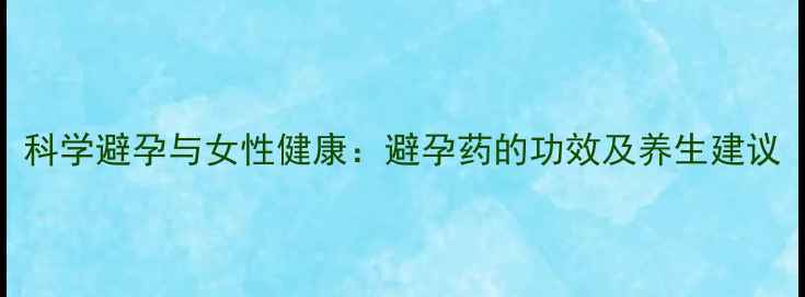 科学避孕与女性健康避孕药的功效及养生建议
