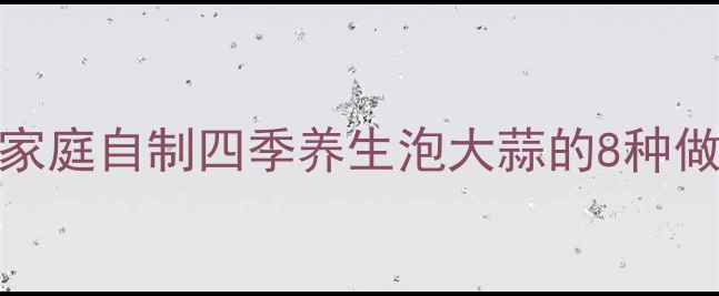 图片 科学配方家庭自制四季养生泡大蒜的8种做法与功效