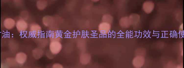 图片 科学阿甘油：权威指南黄金护肤圣品的全能功效与正确使用方法2