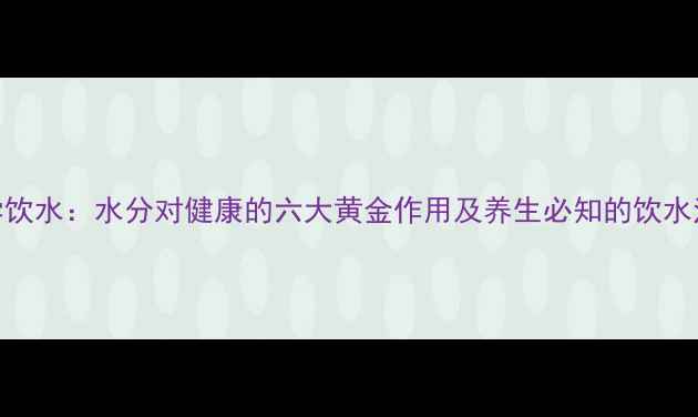 科学饮水水分对健康的六大黄金作用及养生必知的饮水法则