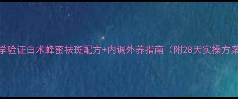 图片 科学验证白术蜂蜜祛斑配方+内调外养指南（附28天实操方案）