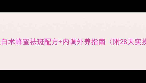 图片 科学验证白术蜂蜜祛斑配方+内调外养指南（附28天实操方案）1