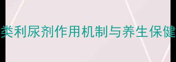 科学噻嗪类利尿剂作用机制与养生保健的深度关联