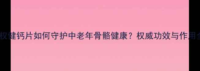 图片 科学：权健钙片如何守护中老年骨骼健康？权威功效与作用全指南2