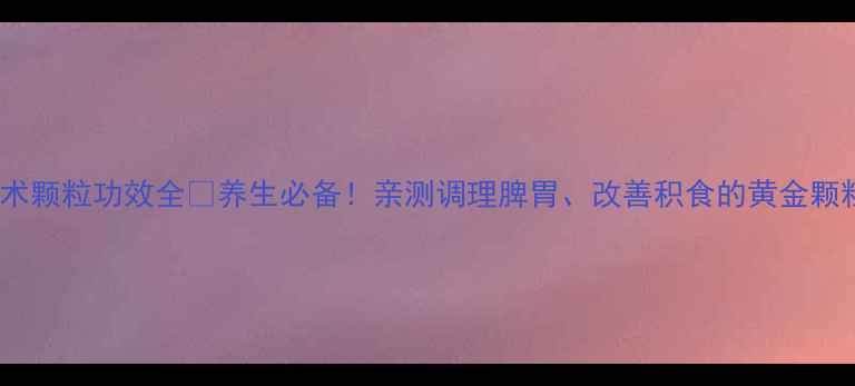 积术颗粒功效全养生必备亲测调理脾胃改善积食的黄金颗粒