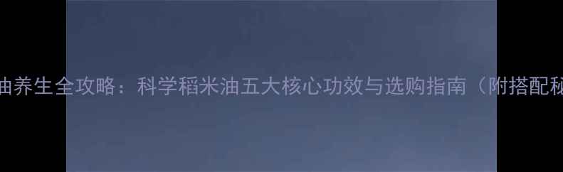 稻米油养生全攻略科学稻米油五大核心功效与选购指南附搭配秘籍