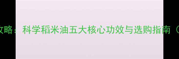图片 稻米油养生全攻略：科学稻米油五大核心功效与选购指南（附搭配秘籍）1