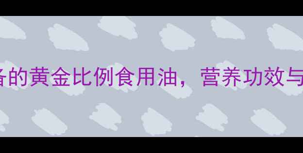 稻米油养生必备的黄金比例食用油营养功效与科学食用指南全