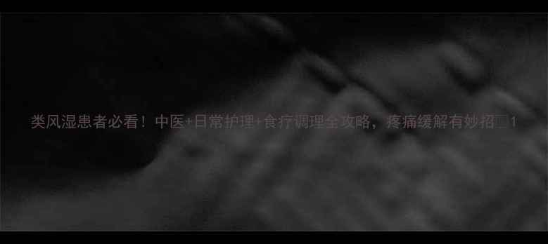 类风湿患者必看中医日常护理食疗调理全攻略疼痛缓解有妙招