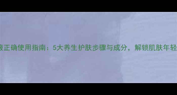 精华液正确使用指南5大养生护肤步骤与成分解锁肌肤年轻密码