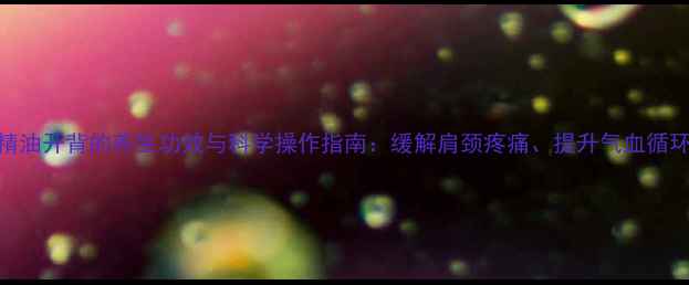 精油开背的养生功效与科学操作指南缓解肩颈疼痛提升气血循环