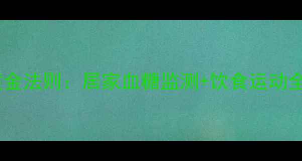 图片 糖友必看！正确控糖的黄金法则：居家血糖监测+饮食运动全攻略（附自测对比表）1