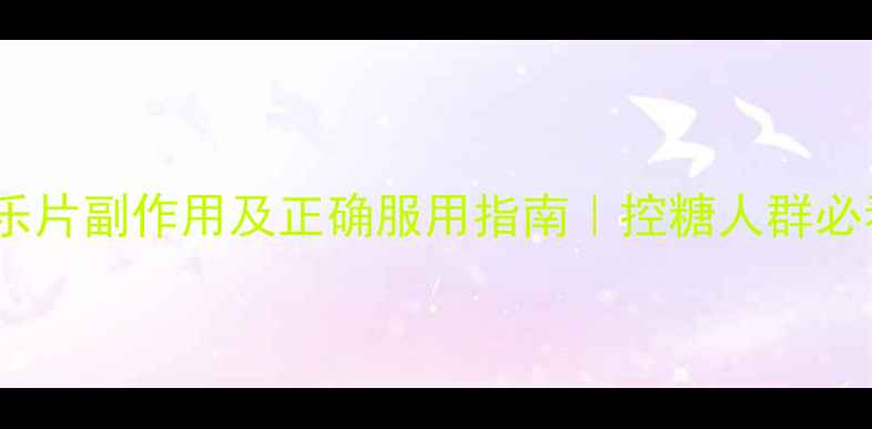 糖尿乐片副作用及正确服用指南控糖人群必看