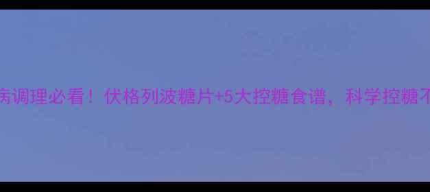 糖尿病调理必看伏格列波糖片5大控糖食谱科学控糖不伤身