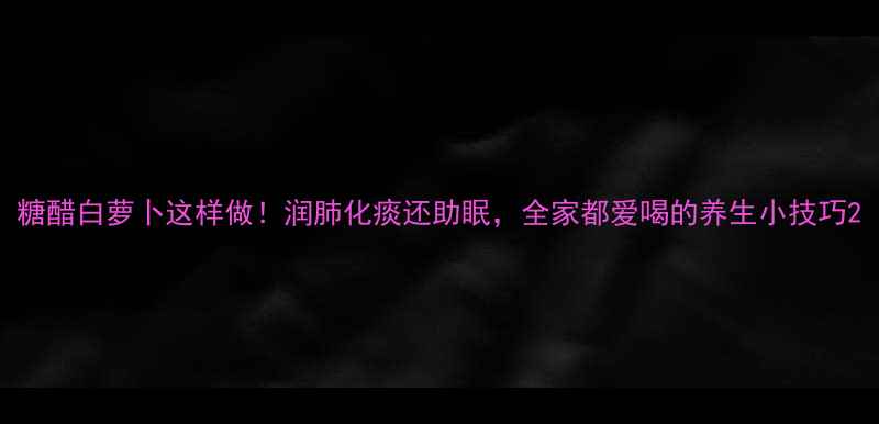 糖醋白萝卜这样做润肺化痰还助眠全家都爱喝的养生小技巧