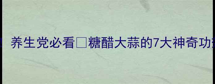 糖醋蒜这样做养生党必看糖醋大蒜的7大神奇功效保姆级教程