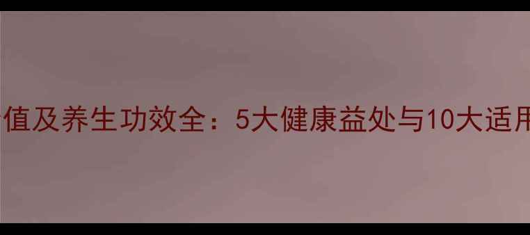 糯米营养价值及养生功效全5大健康益处与10大适用人群指南