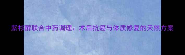 紫杉醇联合中药调理术后抗癌与体质修复的天然方案