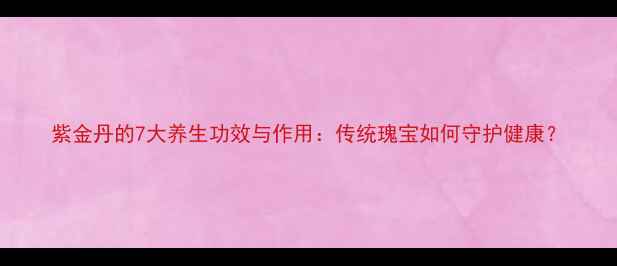 紫金丹的7大养生功效与作用传统瑰宝如何守护健康