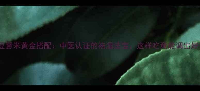 红小豆薏米黄金搭配中医认证的祛湿法宝这样吃竟能调出好气色