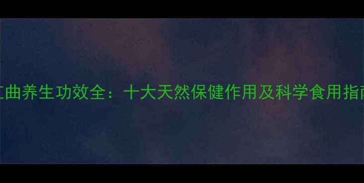 红曲养生功效全十大天然保健作用及科学食用指南