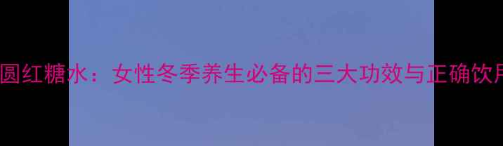 红枣桂圆红糖水女性冬季养生必备的三大功效与正确饮用指南