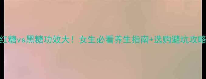 红糖vs黑糖功效大女生必看养生指南选购避坑攻略