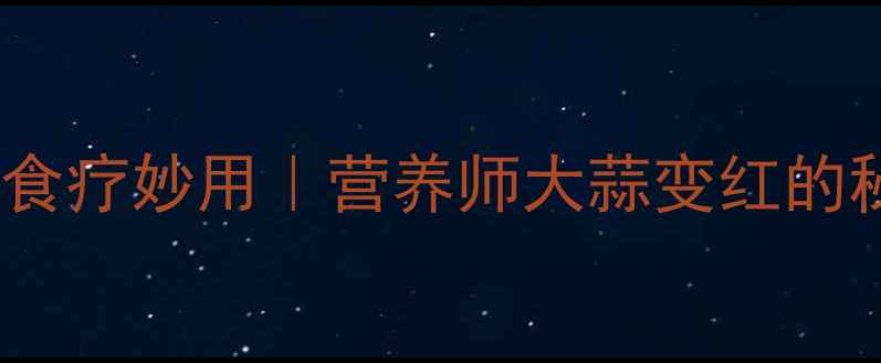 红蒜的养生功效与食疗妙用营养师大蒜变红的秘密及7大健康应用