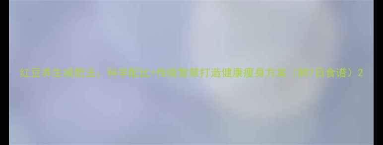 红豆养生减肥法科学配比传统智慧打造健康瘦身方案附7日食谱