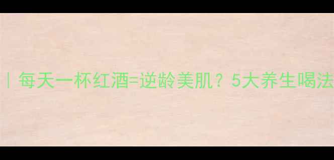 红酒美容法每天一杯红酒逆龄美肌5大养生喝法避坑指南