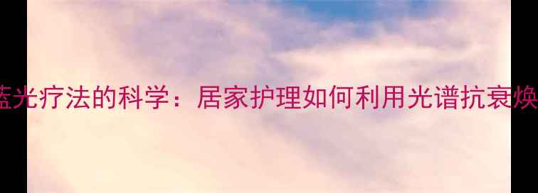 红黄蓝光疗法的科学居家护理如何利用光谱抗衰焕肤