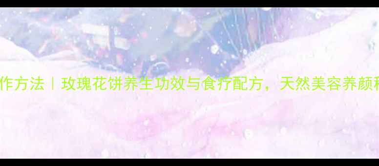 纯玫瑰馅制作方法玫瑰花饼养生功效与食疗配方天然美容养颜秘方大公开