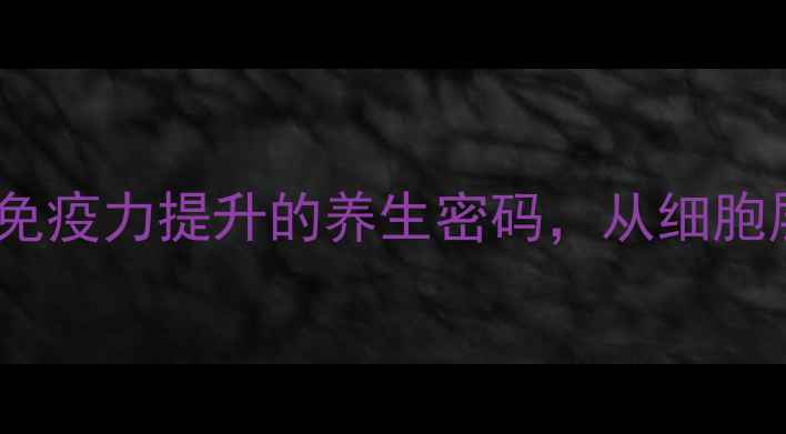 细胞膜健康解锁免疫力提升的养生密码从细胞层面守护生命活力