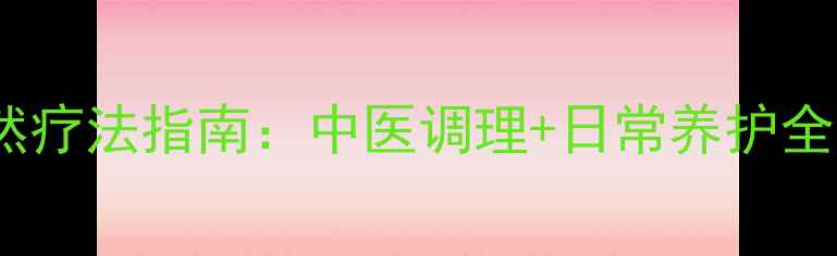 绝经后宫颈萎缩自然疗法指南中医调理日常养护全攻略附食疗方