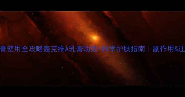 图片 维A酸乳膏使用全攻略轰克维A乳膏功效+科学护肤指南｜副作用&注意事项2