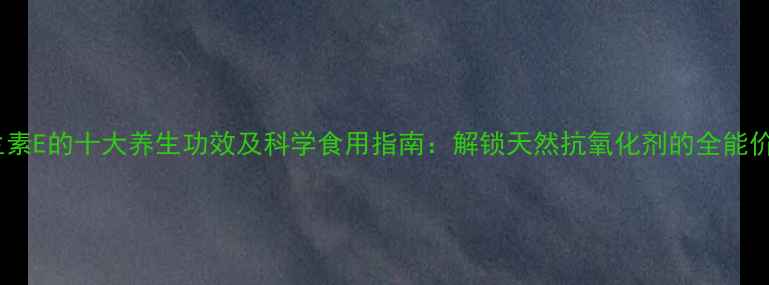 图片 维生素E的十大养生功效及科学食用指南：解锁天然抗氧化剂的全能价值1