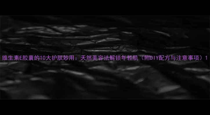 图片 维生素E胶囊的10大护肤妙用：天然美容法解锁年轻肌（附DIY配方与注意事项）1