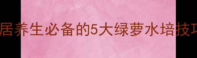 绿萝水里养出天然疗法家居养生必备的5大绿萝水培技巧净化空气还能疏肝解郁